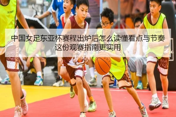 中国女足东亚杯赛程出炉后怎么读懂看点与节奏这份观赛指南更实用